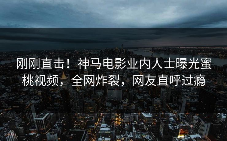 刚刚直击！神马电影业内人士曝光蜜桃视频，全网炸裂，网友直呼过瘾
