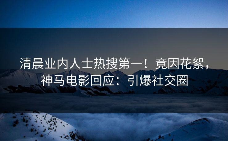 清晨业内人士热搜第一！竟因花絮，神马电影回应：引爆社交圈