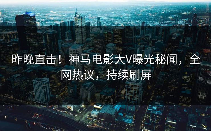 昨晚直击！神马电影大V曝光秘闻，全网热议，持续刷屏