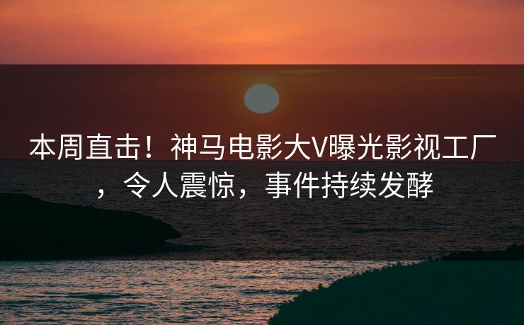 本周直击！神马电影大V曝光影视工厂，令人震惊，事件持续发酵
