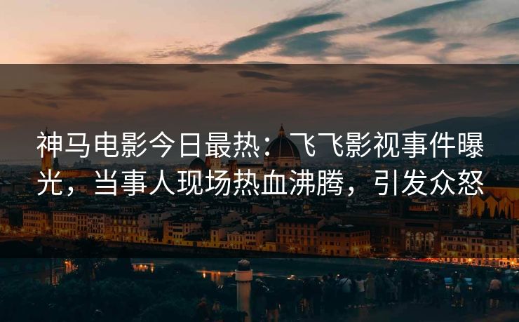 神马电影今日最热：飞飞影视事件曝光，当事人现场热血沸腾，引发众怒