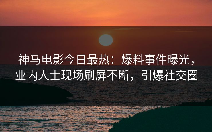 神马电影今日最热：爆料事件曝光，业内人士现场刷屏不断，引爆社交圈