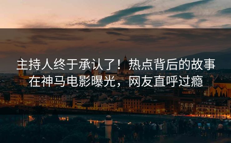 主持人终于承认了！热点背后的故事在神马电影曝光，网友直呼过瘾