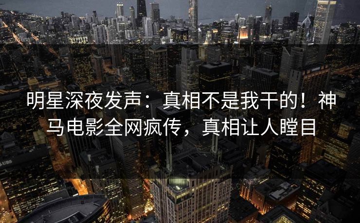 明星深夜发声：真相不是我干的！神马电影全网疯传，真相让人瞠目