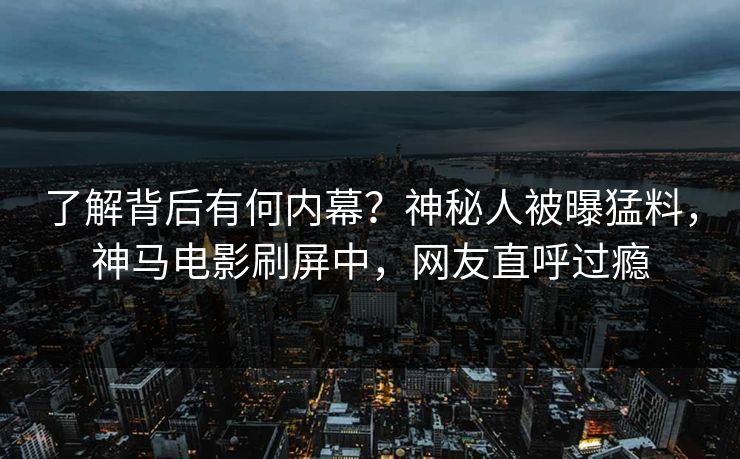 了解背后有何内幕？神秘人被曝猛料，神马电影刷屏中，网友直呼过瘾