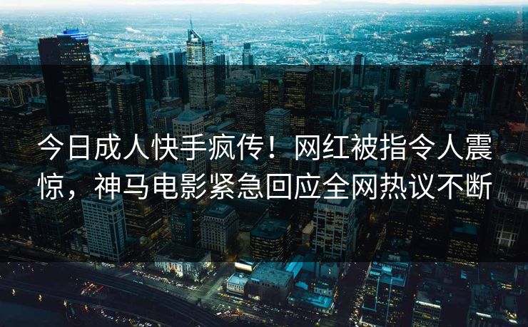今日成人快手疯传！网红被指令人震惊，神马电影紧急回应全网热议不断