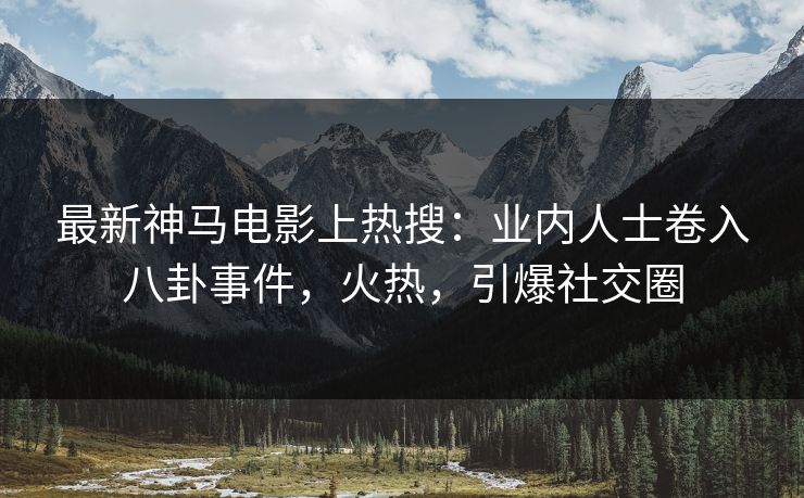 最新神马电影上热搜：业内人士卷入八卦事件，火热，引爆社交圈