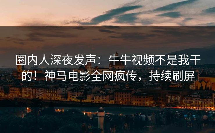 圈内人深夜发声：牛牛视频不是我干的！神马电影全网疯传，持续刷屏