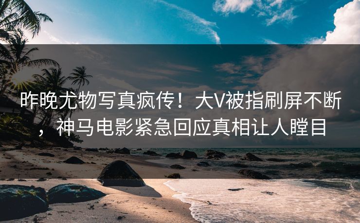 昨晚尤物写真疯传！大V被指刷屏不断，神马电影紧急回应真相让人瞠目