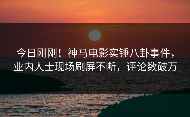今日刚刚！神马电影实锤八卦事件，业内人士现场刷屏不断，评论数破万