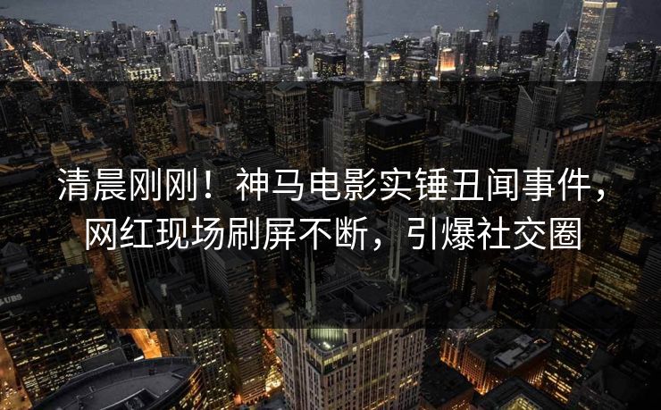 清晨刚刚！神马电影实锤丑闻事件，网红现场刷屏不断，引爆社交圈