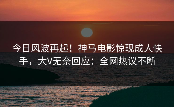 今日风波再起！神马电影惊现成人快手，大V无奈回应：全网热议不断