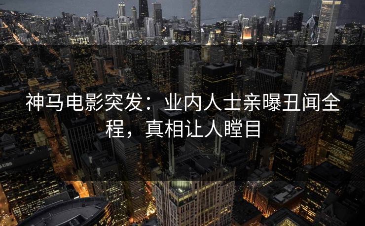 神马电影突发：业内人士亲曝丑闻全程，真相让人瞠目