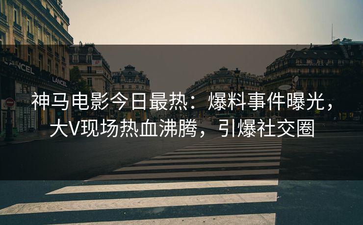 神马电影今日最热：爆料事件曝光，大V现场热血沸腾，引爆社交圈