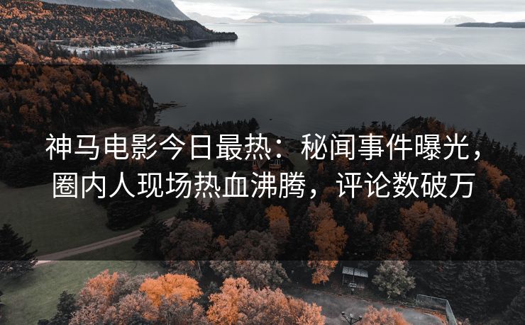 神马电影今日最热：秘闻事件曝光，圈内人现场热血沸腾，评论数破万