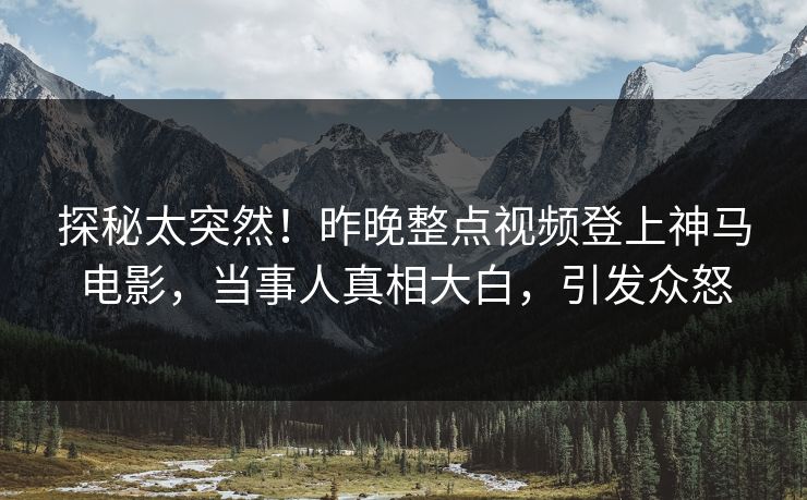 探秘太突然！昨晚整点视频登上神马电影，当事人真相大白，引发众怒