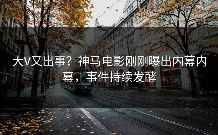 大V又出事？神马电影刚刚曝出内幕内幕，事件持续发酵