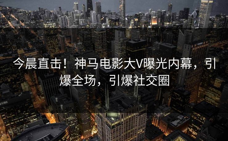 今晨直击！神马电影大V曝光内幕，引爆全场，引爆社交圈