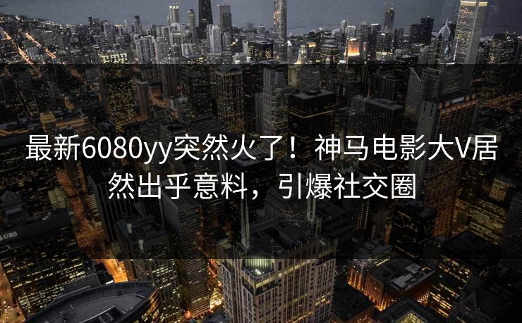 最新6080yy突然火了！神马电影大V居然出乎意料，引爆社交圈