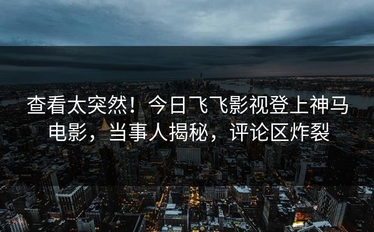 查看太突然！今日飞飞影视登上神马电影，当事人揭秘，评论区炸裂