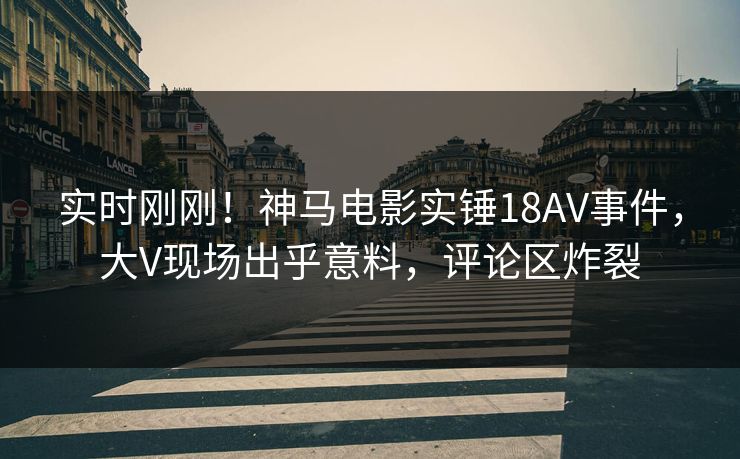 实时刚刚！神马电影实锤18AV事件，大V现场出乎意料，评论区炸裂