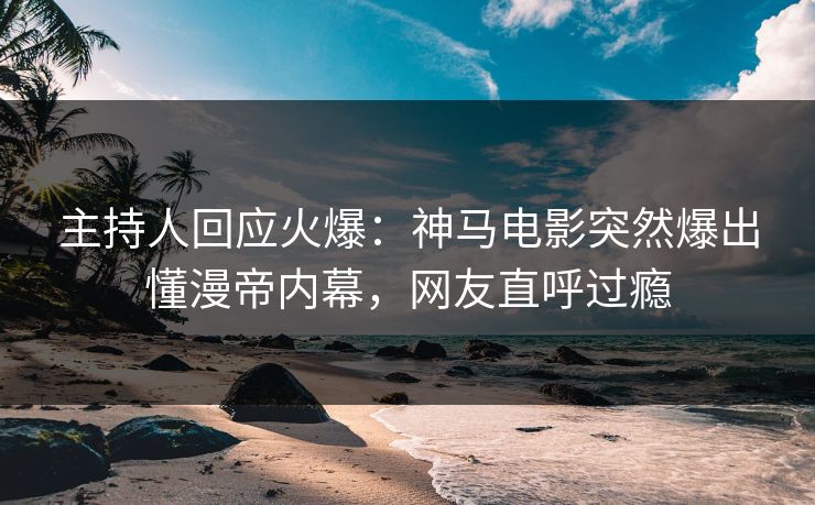 主持人回应火爆：神马电影突然爆出懂漫帝内幕，网友直呼过瘾