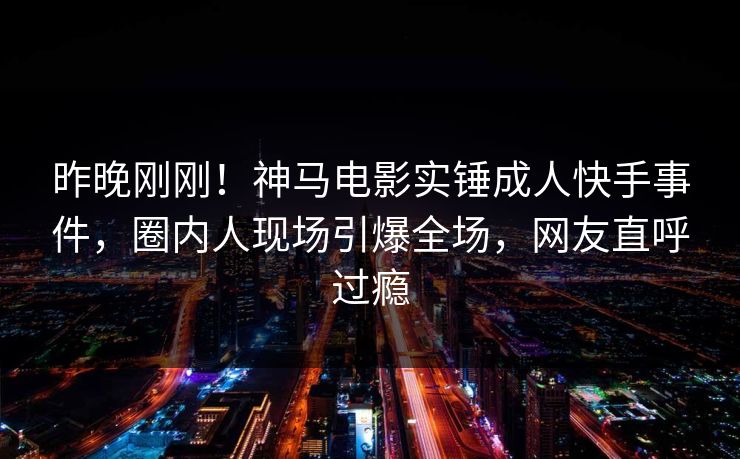 昨晚刚刚！神马电影实锤成人快手事件，圈内人现场引爆全场，网友直呼过瘾