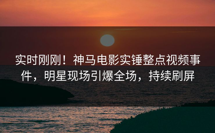 实时刚刚！神马电影实锤整点视频事件，明星现场引爆全场，持续刷屏