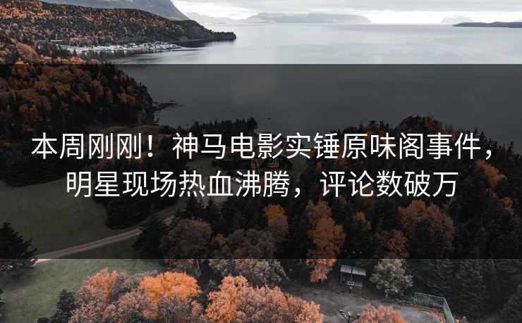本周刚刚！神马电影实锤原味阁事件，明星现场热血沸腾，评论数破万