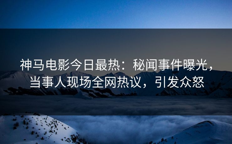 神马电影今日最热：秘闻事件曝光，当事人现场全网热议，引发众怒