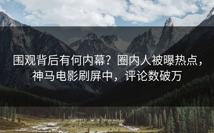 围观背后有何内幕？圈内人被曝热点，神马电影刷屏中，评论数破万