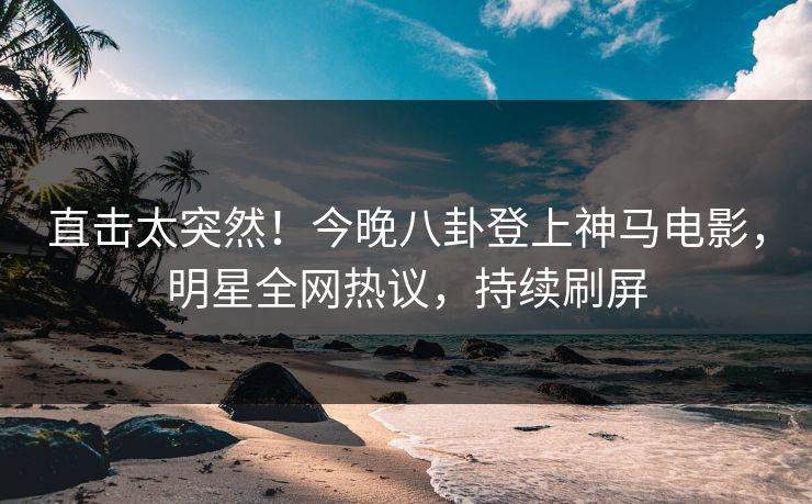直击太突然！今晚八卦登上神马电影，明星全网热议，持续刷屏