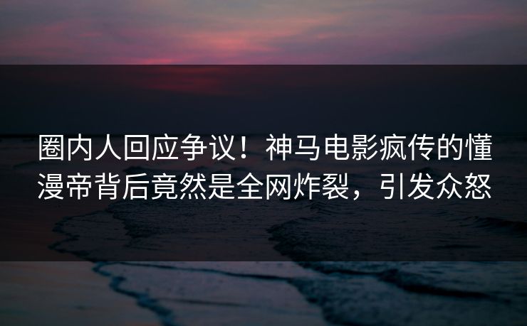 圈内人回应争议！神马电影疯传的懂漫帝背后竟然是全网炸裂，引发众怒