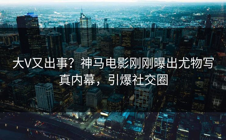 大V又出事？神马电影刚刚曝出尤物写真内幕，引爆社交圈