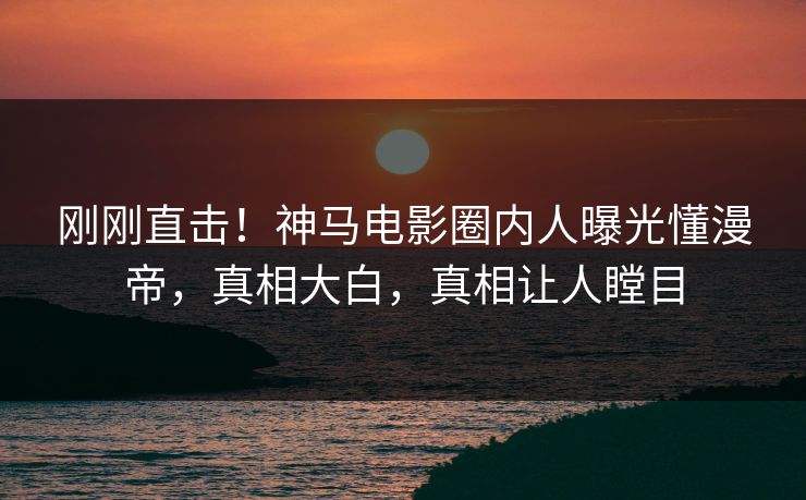刚刚直击！神马电影圈内人曝光懂漫帝，真相大白，真相让人瞠目