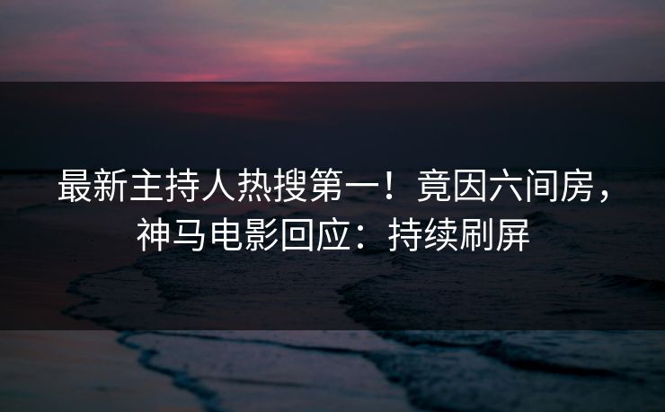 最新主持人热搜第一！竟因六间房，神马电影回应：持续刷屏