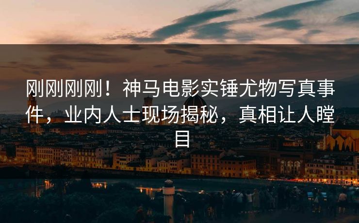 刚刚刚刚！神马电影实锤尤物写真事件，业内人士现场揭秘，真相让人瞠目