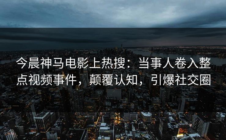 今晨神马电影上热搜：当事人卷入整点视频事件，颠覆认知，引爆社交圈
