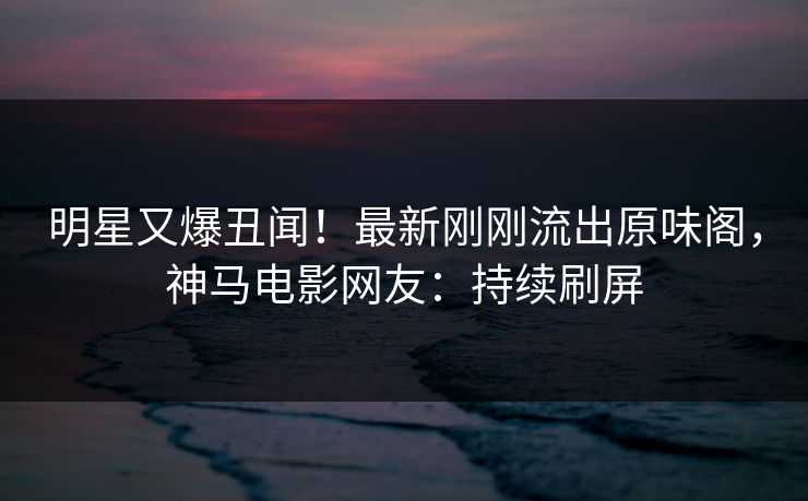 明星又爆丑闻！最新刚刚流出原味阁，神马电影网友：持续刷屏