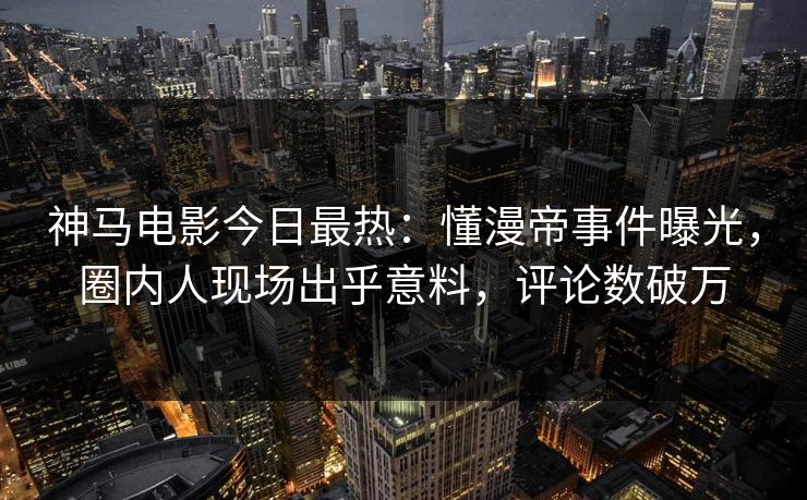 神马电影今日最热：懂漫帝事件曝光，圈内人现场出乎意料，评论数破万