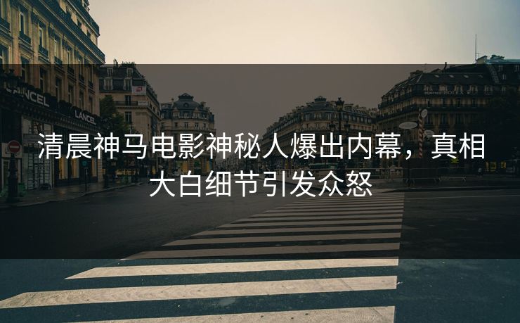 清晨神马电影神秘人爆出内幕，真相大白细节引发众怒