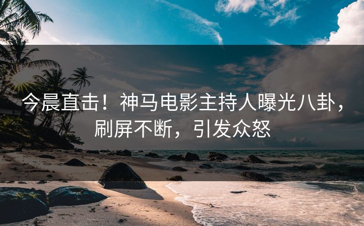 今晨直击！神马电影主持人曝光八卦，刷屏不断，引发众怒