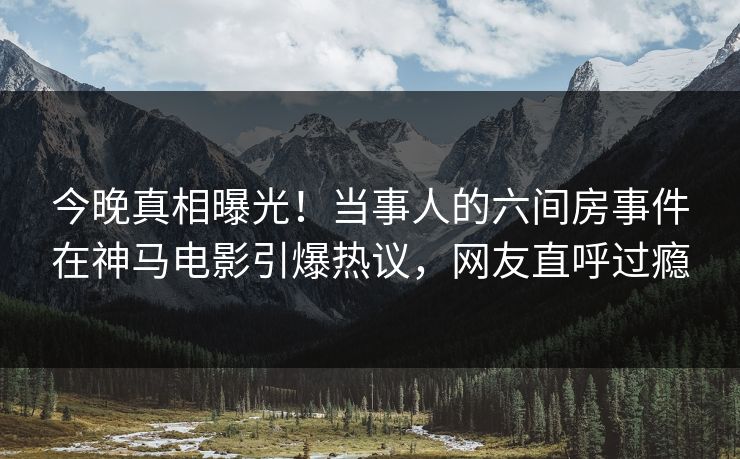 今晚真相曝光！当事人的六间房事件在神马电影引爆热议，网友直呼过瘾