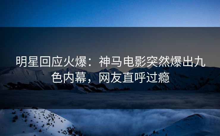 明星回应火爆：神马电影突然爆出九色内幕，网友直呼过瘾