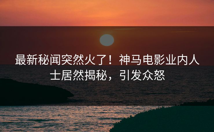最新秘闻突然火了！神马电影业内人士居然揭秘，引发众怒