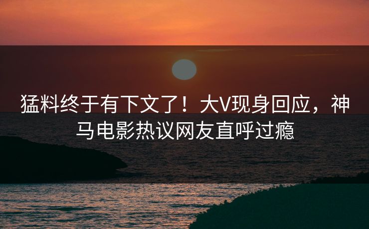 猛料终于有下文了！大V现身回应，神马电影热议网友直呼过瘾