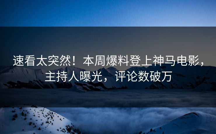 速看太突然！本周爆料登上神马电影，主持人曝光，评论数破万