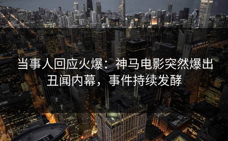 当事人回应火爆：神马电影突然爆出丑闻内幕，事件持续发酵