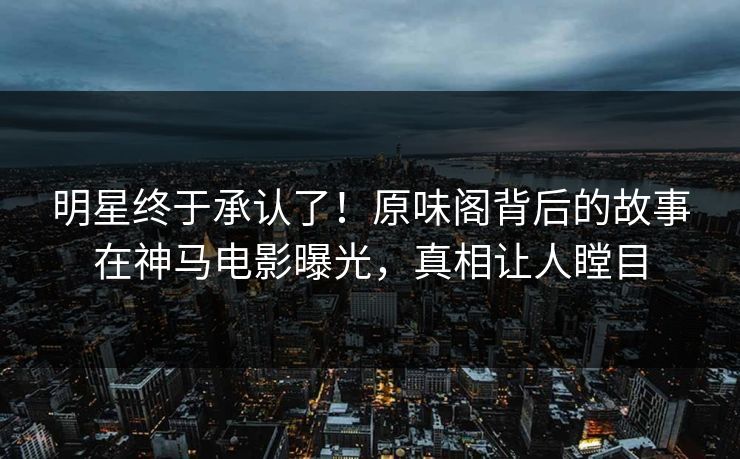 明星终于承认了！原味阁背后的故事在神马电影曝光，真相让人瞠目