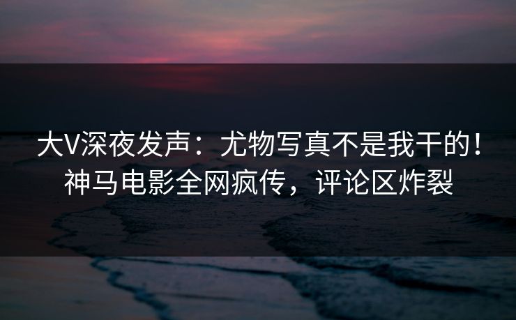 大V深夜发声：尤物写真不是我干的！神马电影全网疯传，评论区炸裂